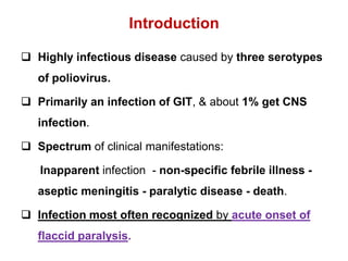 Introduction
 Highly infectious disease caused by three serotypes
of poliovirus.
 Primarily an infection of GIT, & about 1% get CNS
infection.
 Spectrum of clinical manifestations:
Inapparent infection - non-specific febrile illness -
aseptic meningitis - paralytic disease - death.
 Infection most often recognized by acute onset of
flaccid paralysis.
 