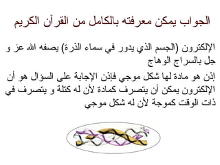 ‫الكريم‬ ‫القرآن‬ ‫من‬ ‫بالكامل‬ ‫معرفته‬ ‫يمكن‬ ‫الجواب‬
‫و‬ ‫عز‬ ‫ال‬ ‫يصفه‬ (‫الذرة‬ ‫سماء‬ ‫في‬ ‫يدور‬ ‫الذي‬ ‫)الجسم‬ ‫اللكترون‬
‫الوهاج‬ ‫بالسراج‬ ‫جل‬
‫أن‬ ‫هو‬ ‫السؤال‬ ‫على‬ ‫الجابة‬ ‫فإذن‬ ‫موجي‬ ‫شكل‬ ‫لها‬ ‫مادة‬ ‫هو‬ ‫إذن‬
‫في‬ ‫يتصرف‬ ‫و‬ ‫كتلة‬ ‫له‬ ‫لن‬ ‫كمادة‬ ‫يتصرف‬ ‫أن‬ ‫يمكن‬ ‫اللكترون‬
‫موجي‬ ‫شكل‬ ‫له‬ ‫لن‬ ‫كموجة‬ ‫الوقت‬ ‫ذات‬
 