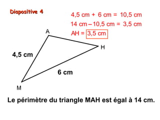 Diapositive 4

4,5 cm + 6 cm = 10,5 cm
14 cm − 10,5 cm = 3,5 cm
AH = 3,5 cm

4,5 cm
6 cm

Le périmètre du triangle MAH est égal à 14 cm.

 
