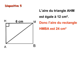 Diapositive 5

L’aire du triangle AHM
est égale à 12 cm².
6 cm

Donc l’aire du rectangle
HMBA est 24 cm²
Comme sa longueur HM
est 6 cm, sa largeur HA

B

est donc de 4 cm.

6 cm × 4 cm = 24 cm²

 