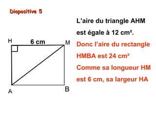 Diapositive 5

L’aire du triangle AHM
est égale à 12 cm².
6 cm

Donc l’aire du rectangle
HMBA est 24 cm²
Comme sa longueur HM
est 6 cm, sa largeur HA

B

est donc de 4 cm.

6 cm × 4 cm = 24 cm²

 