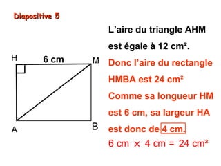 Diapositive 5

L’aire du triangle AHM
est égale à 12 cm².
6 cm

Donc l’aire du rectangle
HMBA est 24 cm²
Comme sa longueur HM
est 6 cm, sa largeur HA

B

est donc de 4 cm.

6 cm × 4 cm = 24 cm²

 