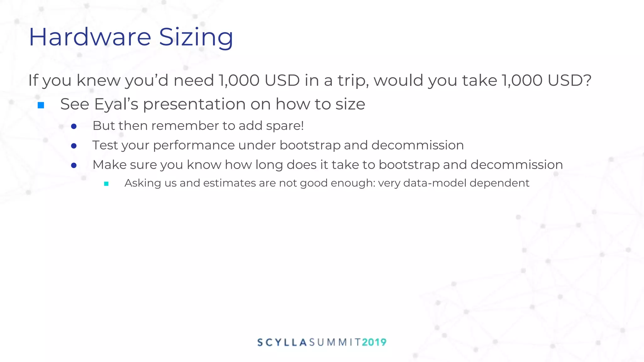 Hardware Sizing
If you knew you’d need 1,000 USD in a trip, would you take 1,000 USD?
■ See Eyal’s presentation on how to size
● But then remember to add spare!
● Test your performance under bootstrap and decommission
● Make sure you know how long does it take to bootstrap and decommission
■ Asking us and estimates are not good enough: very data-model dependent
 