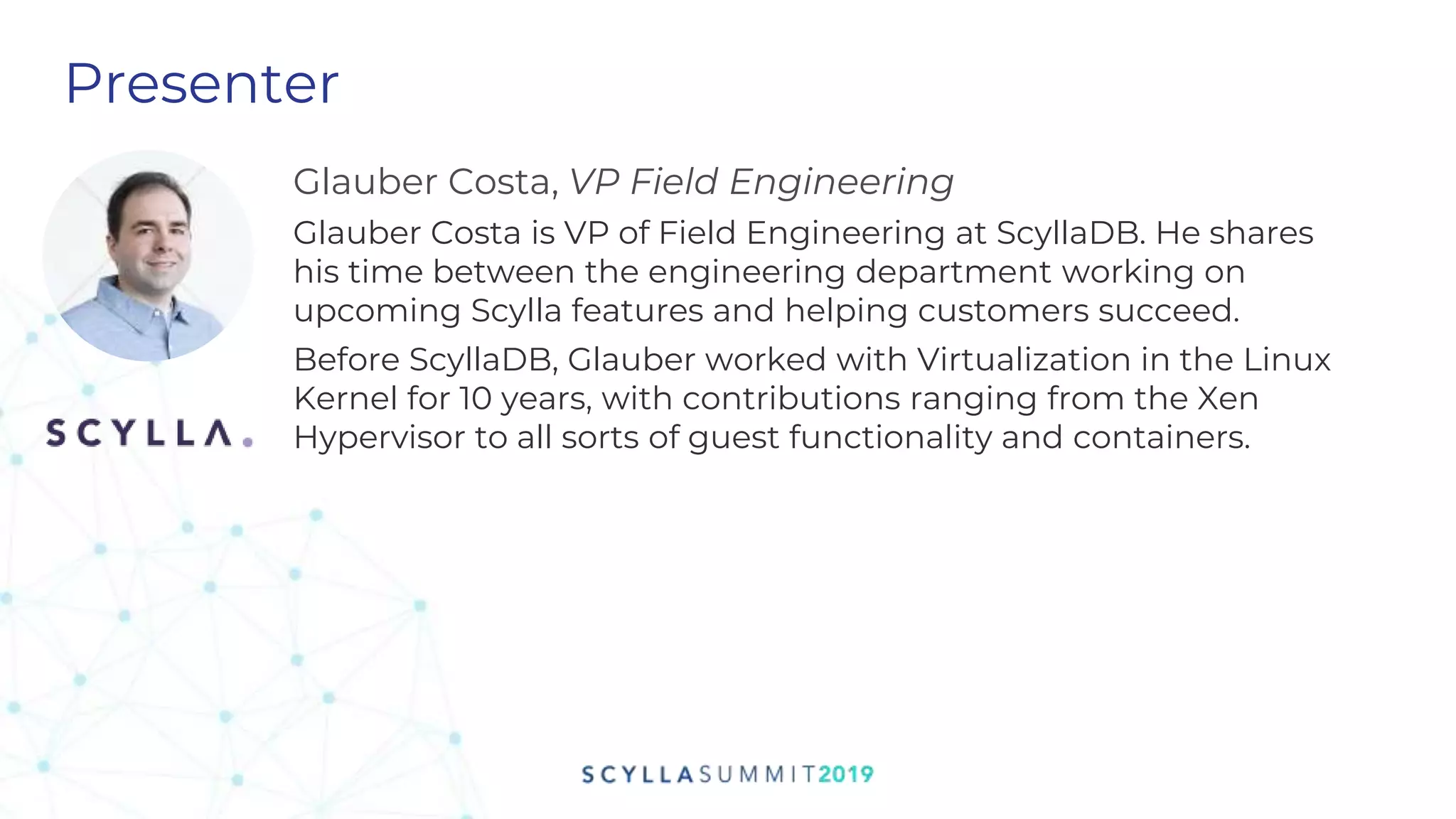Presenter
Glauber Costa, VP Field Engineering
Glauber Costa is VP of Field Engineering at ScyllaDB. He shares
his time between the engineering department working on
upcoming Scylla features and helping customers succeed.
Before ScyllaDB, Glauber worked with Virtualization in the Linux
Kernel for 10 years, with contributions ranging from the Xen
Hypervisor to all sorts of guest functionality and containers.
 