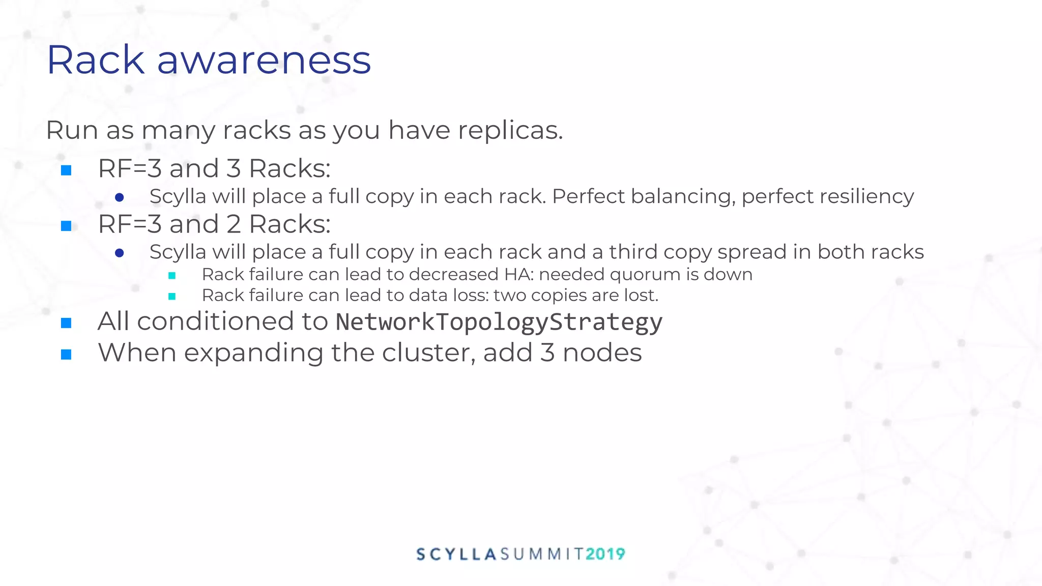 Rack awareness
Run as many racks as you have replicas.
■ RF=3 and 3 Racks:
● Scylla will place a full copy in each rack. Perfect balancing, perfect resiliency
■ RF=3 and 2 Racks:
● Scylla will place a full copy in each rack and a third copy spread in both racks
■ Rack failure can lead to decreased HA: needed quorum is down
■ Rack failure can lead to data loss: two copies are lost.
■ All conditioned to NetworkTopologyStrategy
■ When expanding the cluster, add 3 nodes
 