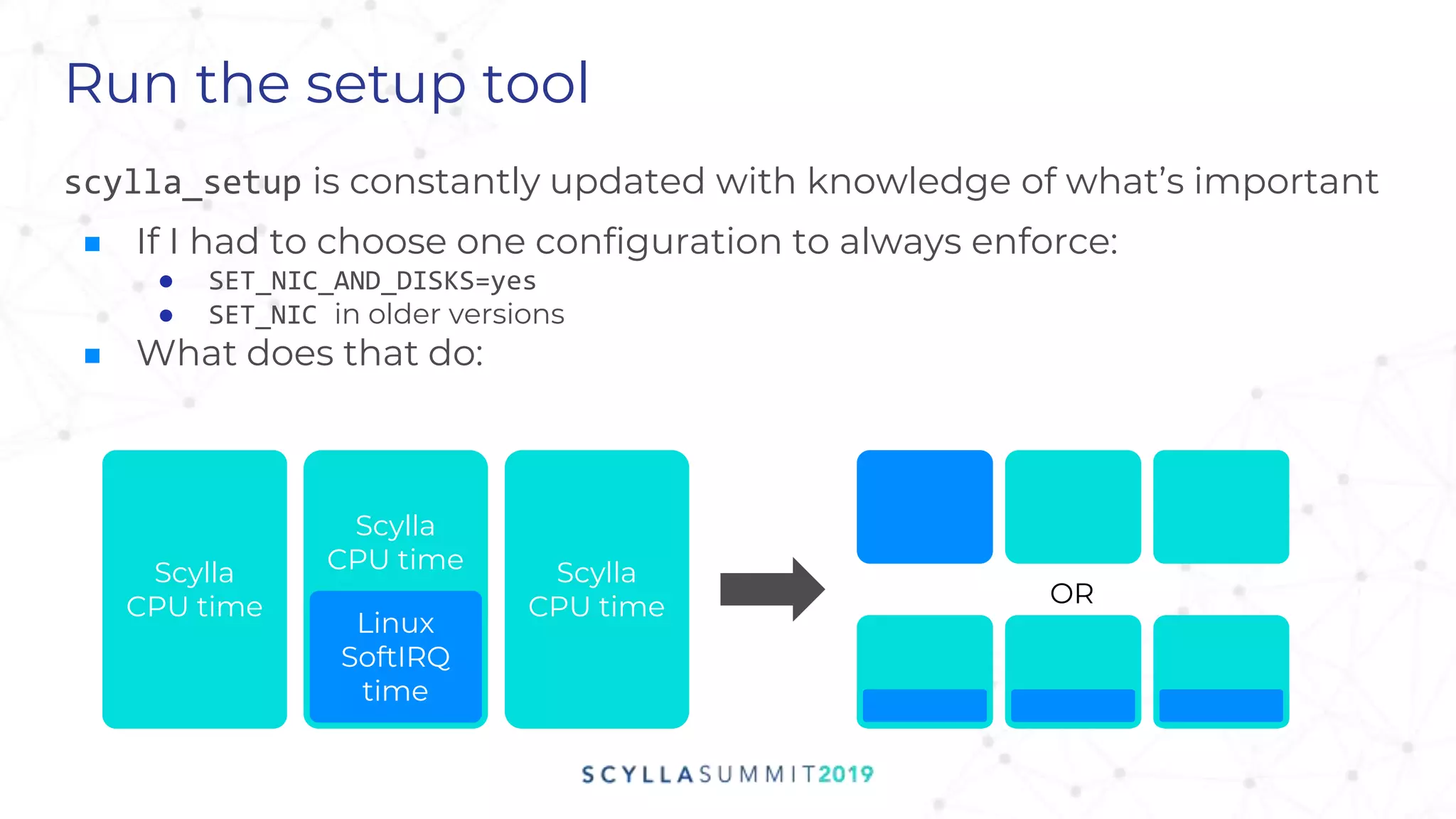 Run the setup tool
scylla_setup is constantly updated with knowledge of what’s important
■ If I had to choose one configuration to always enforce:
● SET_NIC_AND_DISKS=yes
● SET_NIC in older versions
■ What does that do:
Scylla
CPU time
Linux
SoftIRQ
time
Scylla
CPU time
Scylla
CPU time OR
 