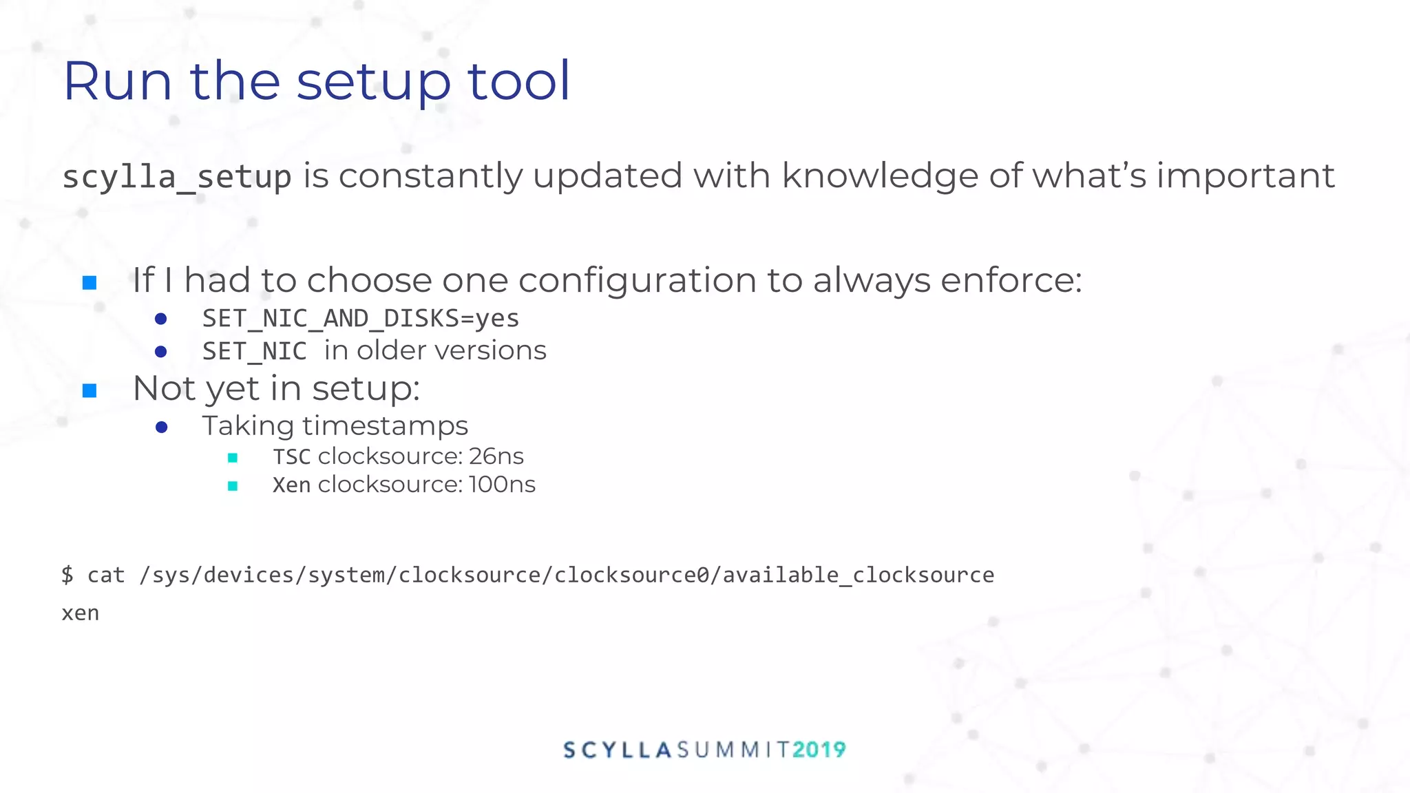 Run the setup tool
scylla_setup is constantly updated with knowledge of what’s important
■ If I had to choose one configuration to always enforce:
● SET_NIC_AND_DISKS=yes
● SET_NIC in older versions
■ Not yet in setup:
● Taking timestamps
■ TSC clocksource: 26ns
■ Xen clocksource: 100ns
$ cat /sys/devices/system/clocksource/clocksource0/available_clocksource
xen
 
