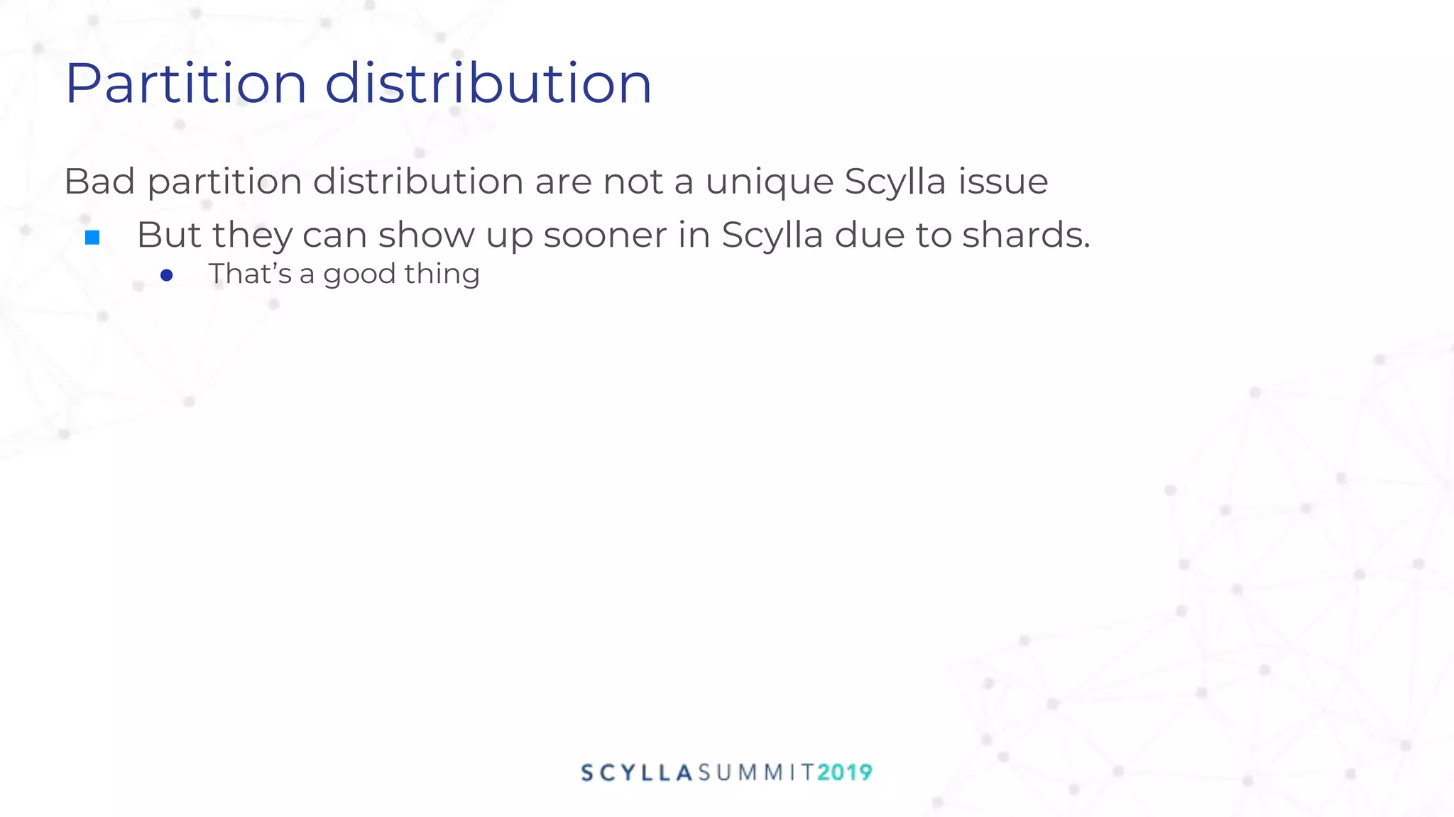 Partition distribution
Bad partition distribution are not a unique Scylla issue
■ But they can show up sooner in Scylla due to shards.
● That’s a good thing
 