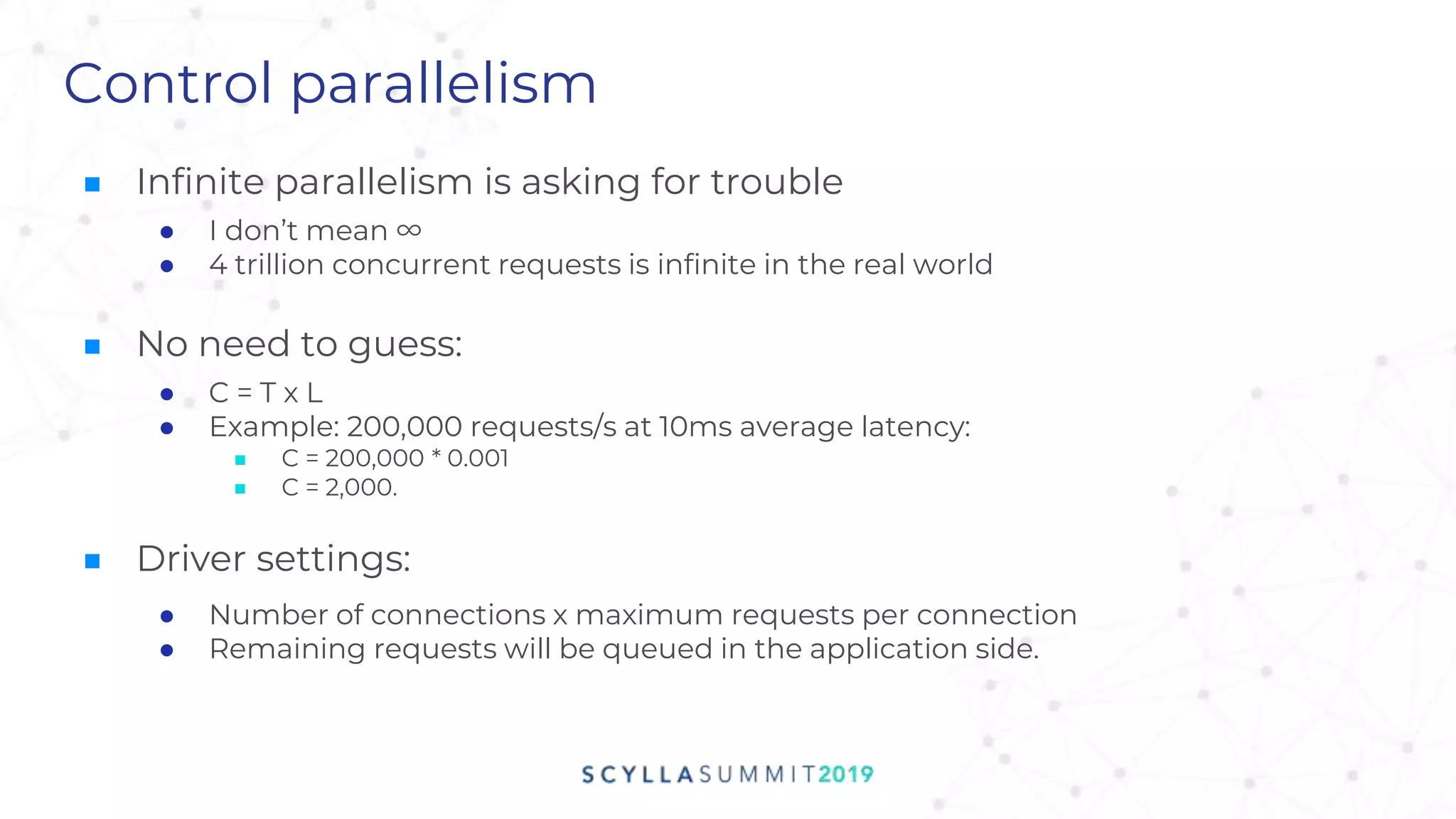 Control parallelism
■ Infinite parallelism is asking for trouble
● I don’t mean ∞
● 4 trillion concurrent requests is infinite in the real world
■ No need to guess:
● C = T x L
● Example: 200,000 requests/s at 10ms average latency:
■ C = 200,000 * 0.001
■ C = 2,000.
■ Driver settings:
● Number of connections x maximum requests per connection
● Remaining requests will be queued in the application side.
 