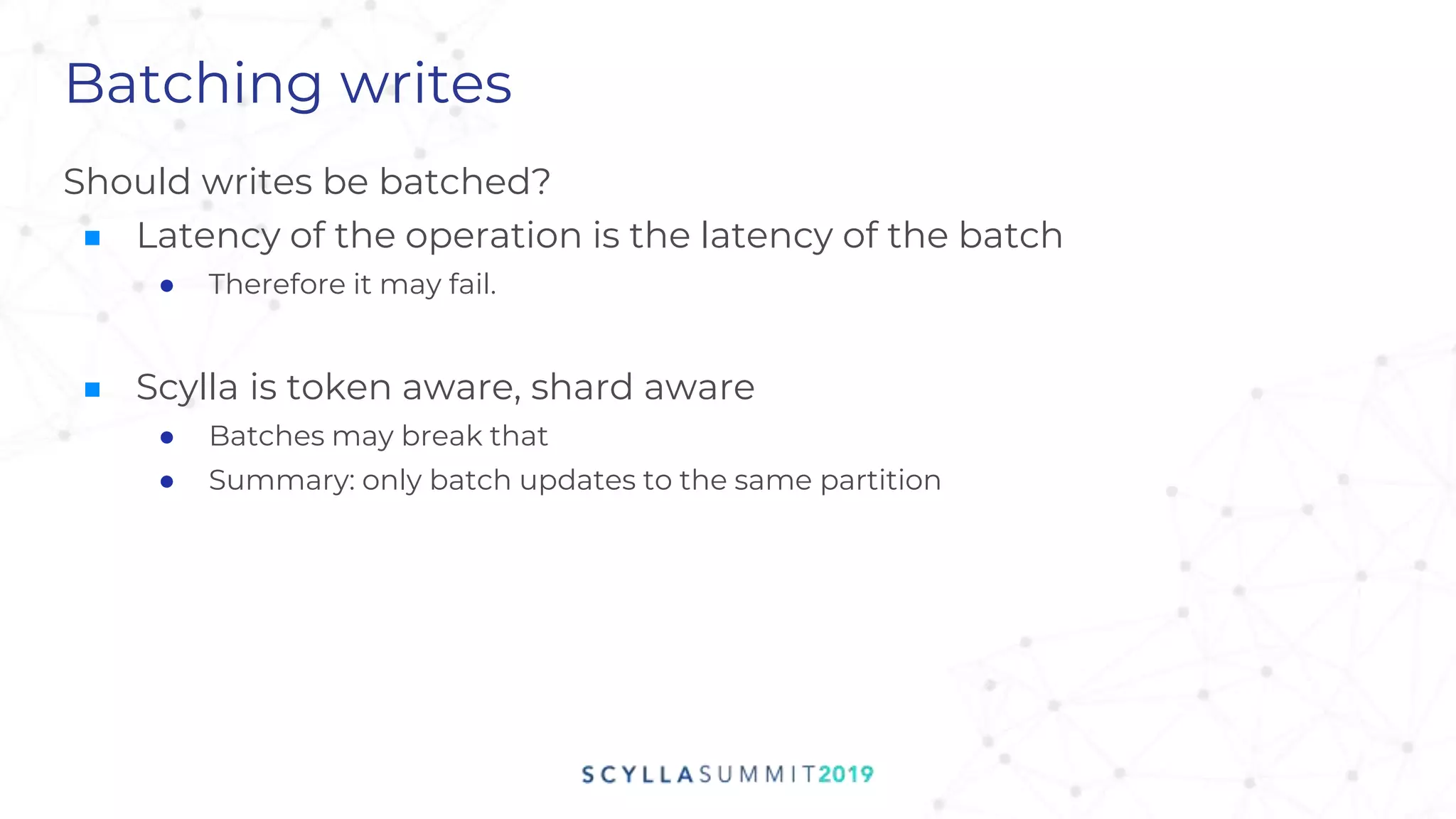 Batching writes
Should writes be batched?
■ Latency of the operation is the latency of the batch
● Therefore it may fail.
■ Scylla is token aware, shard aware
● Batches may break that
● Summary: only batch updates to the same partition
 
