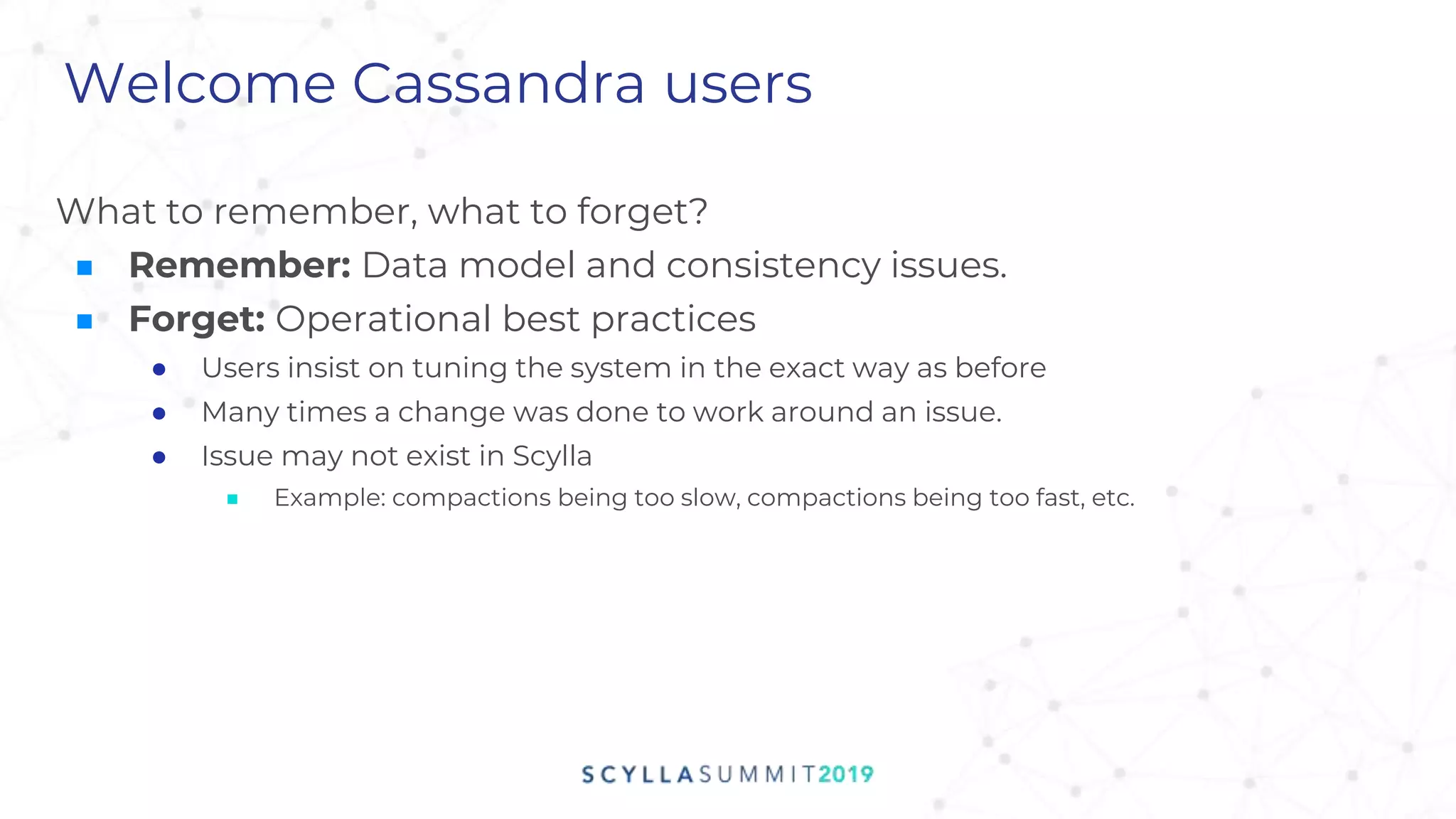 Welcome Cassandra users
What to remember, what to forget?
■ Remember: Data model and consistency issues.
■ Forget: Operational best practices
● Users insist on tuning the system in the exact way as before
● Many times a change was done to work around an issue.
● Issue may not exist in Scylla
■ Example: compactions being too slow, compactions being too fast, etc.
 