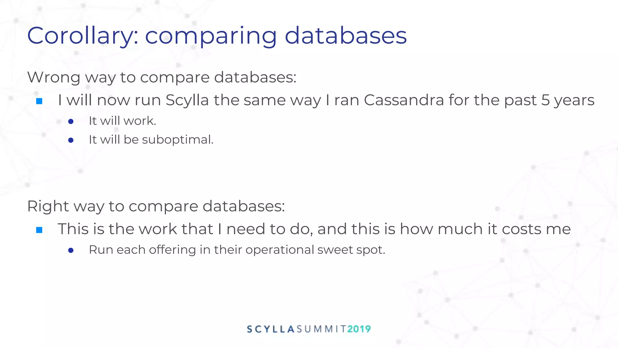 Corollary: comparing databases
Wrong way to compare databases:
■ I will now run Scylla the same way I ran Cassandra for the past 5 years
● It will work.
● It will be suboptimal.
Right way to compare databases:
■ This is the work that I need to do, and this is how much it costs me
● Run each offering in their operational sweet spot.
 