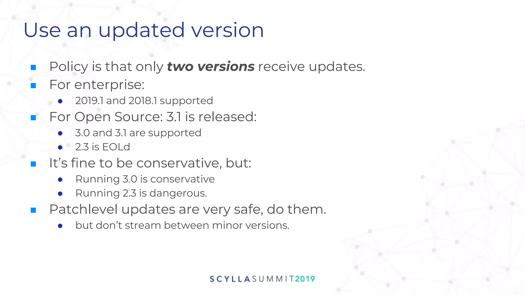 Use an updated version
■ Policy is that only two versions receive updates.
■ For enterprise:
● 2019.1 and 2018.1 supported
■ For Open Source: 3.1 is released:
● 3.0 and 3.1 are supported
● 2.3 is EOLd
■ It’s fine to be conservative, but:
● Running 3.0 is conservative
● Running 2.3 is dangerous.
■ Patchlevel updates are very safe, do them.
● but don’t stream between minor versions.
 
