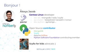 Bonjour !
Alexys Jacob
Gentoo Linux developer
- dev-db / mongodb / redis / scylla
- sys-cluster / keepalived / ipvsadm / consul
- dev-python / pymongo ...
Open Source contributor
- MongoDB
- Scylla
- Apache Airflow
- Python Software Foundation contributing member
Scylla for kids advocate ;)
CTO at
 