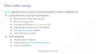 Dev take away
Scylla performance, latency and availability make a difference
■ Good that we now (or soon) have
● Efficient server-side filtering (3.0)
● Row-level repairs (3.1)
● A simple yet efficient LIKE operator (3.2)
● Lightweight transactions (LWT) (Beta)
● Change Data Capture (Beta)
● User Defined Functions
■ Still missing
● Intersection on indexes
● A good and shard-aware Python driver
● Search capabilities
 