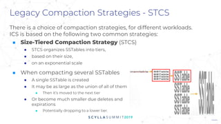 Legacy Compaction Strategies - STCS
There is a choice of compaction strategies, for different workloads.
ICS is based on the following two common strategies:
■ Size-Tiered Compaction Strategy (STCS)
● STCS organizes SSTables into tiers,
● based on their size,
● on an exponential scale
■ When compacting several SSTables
● A single SSTable is created
● It may be as large as the union of all of them
■ Then it’s moved to the next tier
● Or become much smaller due deletes and
expirations
■ Potentially dropping to a lower tier.
 