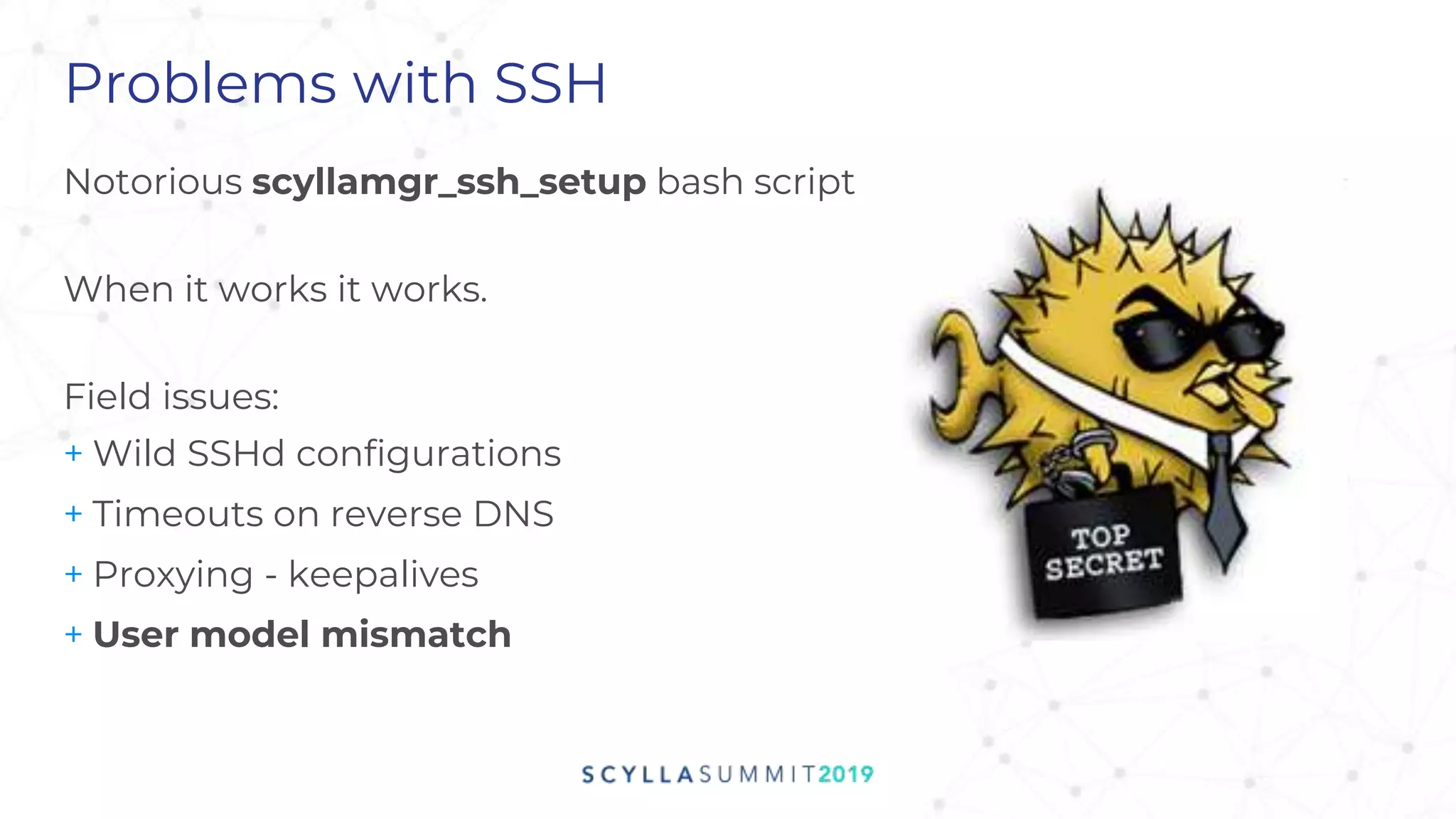 Problems with SSH
Notorious scyllamgr_ssh_setup bash script
When it works it works.
Field issues:
+ Wild SSHd configurations
+ Timeouts on reverse DNS
+ Proxying - keepalives
+ User model mismatch
 