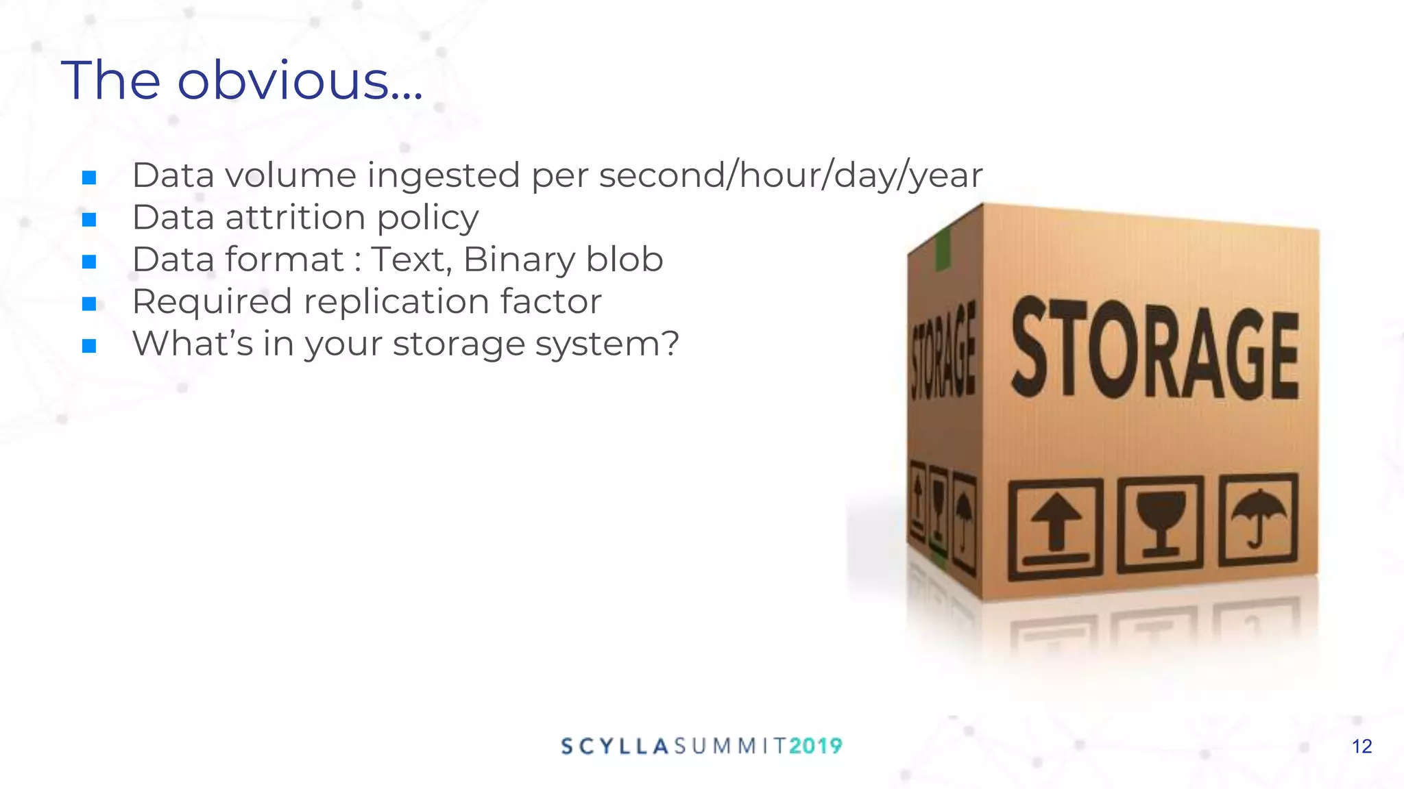 The obvious...
■ Data volume ingested per second/hour/day/year
■ Data attrition policy
■ Data format : Text, Binary blob
■ Required replication factor
■ What’s in your storage system?
12
 