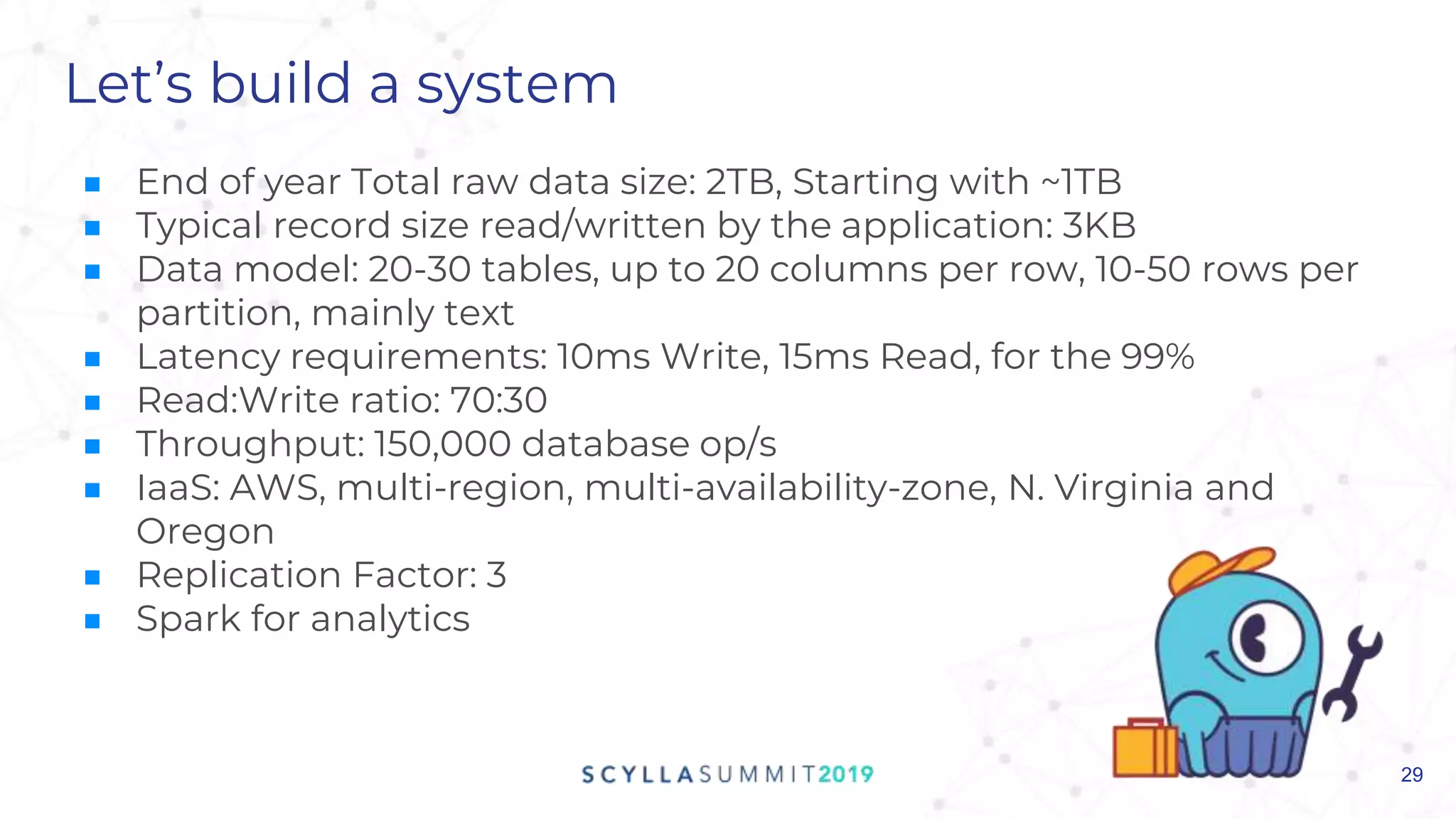 Let’s build a system
■ End of year Total raw data size: 2TB, Starting with ~1TB
■ Typical record size read/written by the application: 3KB
■ Data model: 20-30 tables, up to 20 columns per row, 10-50 rows per
partition, mainly text
■ Latency requirements: 10ms Write, 15ms Read, for the 99%
■ Read:Write ratio: 70:30
■ Throughput: 150,000 database op/s
■ IaaS: AWS, multi-region, multi-availability-zone, N. Virginia and
Oregon
■ Replication Factor: 3
■ Spark for analytics
29
 