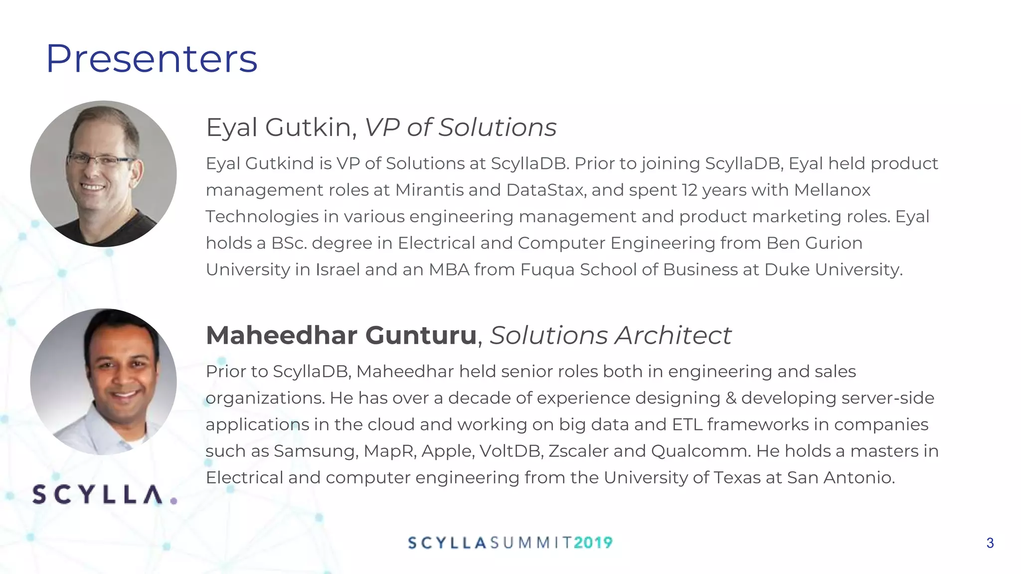 Presenters
Maheedhar Gunturu, Solutions Architect
Prior to ScyllaDB, Maheedhar held senior roles both in engineering and sales
organizations. He has over a decade of experience designing & developing server-side
applications in the cloud and working on big data and ETL frameworks in companies
such as Samsung, MapR, Apple, VoltDB, Zscaler and Qualcomm. He holds a masters in
Electrical and computer engineering from the University of Texas at San Antonio.
3
Eyal Gutkin, VP of Solutions
Eyal Gutkind is VP of Solutions at ScyllaDB. Prior to joining ScyllaDB, Eyal held product
management roles at Mirantis and DataStax, and spent 12 years with Mellanox
Technologies in various engineering management and product marketing roles. Eyal
holds a BSc. degree in Electrical and Computer Engineering from Ben Gurion
University in Israel and an MBA from Fuqua School of Business at Duke University.
 