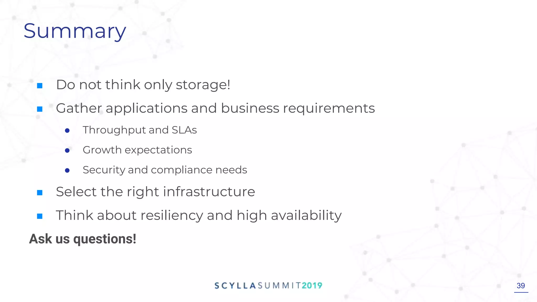 Summary
■ Do not think only storage!
■ Gather applications and business requirements
● Throughput and SLAs
● Growth expectations
● Security and compliance needs
■ Select the right infrastructure
■ Think about resiliency and high availability
Ask us questions!
39
 
