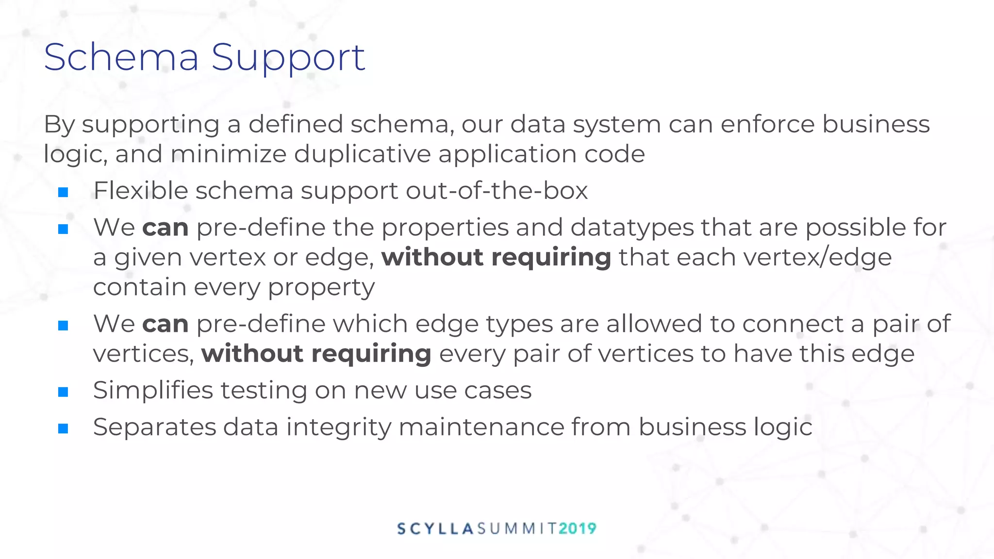Schema Support
By supporting a defined schema, our data system can enforce business
logic, and minimize duplicative application code
■ Flexible schema support out-of-the-box
■ We can pre-define the properties and datatypes that are possible for
a given vertex or edge, without requiring that each vertex/edge
contain every property
■ We can pre-define which edge types are allowed to connect a pair of
vertices, without requiring every pair of vertices to have this edge
■ Simplifies testing on new use cases
■ Separates data integrity maintenance from business logic
 