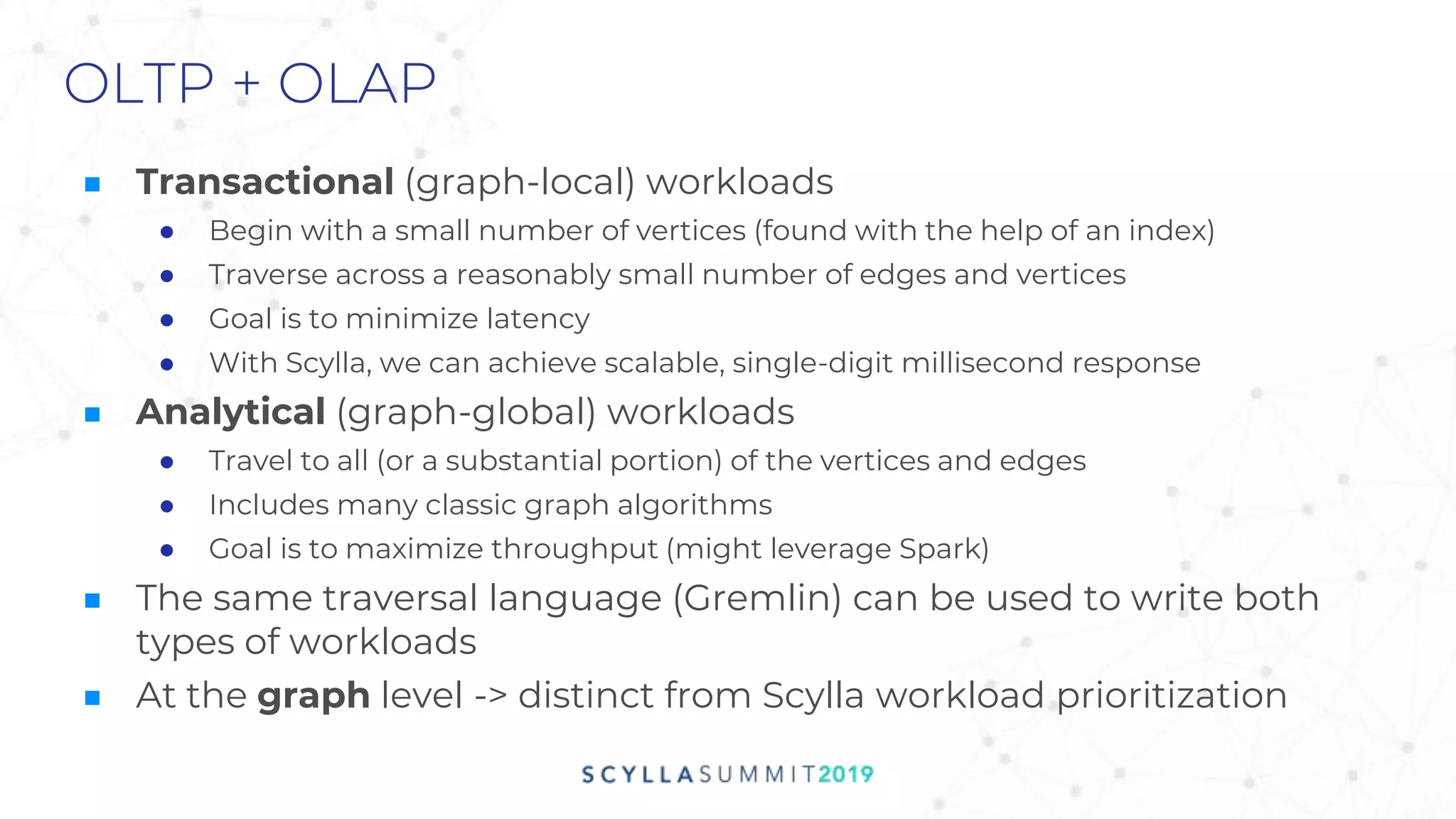 OLTP + OLAP
■ Transactional (graph-local) workloads
● Begin with a small number of vertices (found with the help of an index)
● Traverse across a reasonably small number of edges and vertices
● Goal is to minimize latency
● With Scylla, we can achieve scalable, single-digit millisecond response
■ Analytical (graph-global) workloads
● Travel to all (or a substantial portion) of the vertices and edges
● Includes many classic graph algorithms
● Goal is to maximize throughput (might leverage Spark)
■ The same traversal language (Gremlin) can be used to write both
types of workloads
■ At the graph level -> distinct from Scylla workload prioritization
 