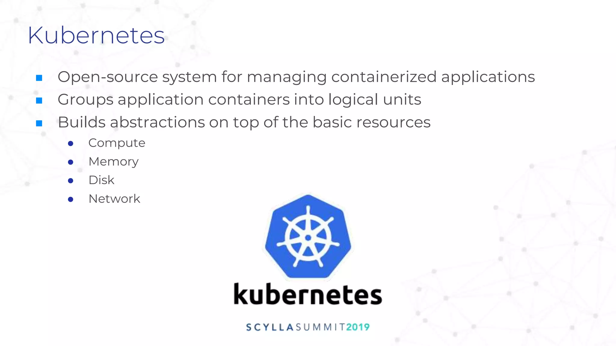 Kubernetes
■ Open-source system for managing containerized applications
■ Groups application containers into logical units
■ Builds abstractions on top of the basic resources
● Compute
● Memory
● Disk
● Network
 