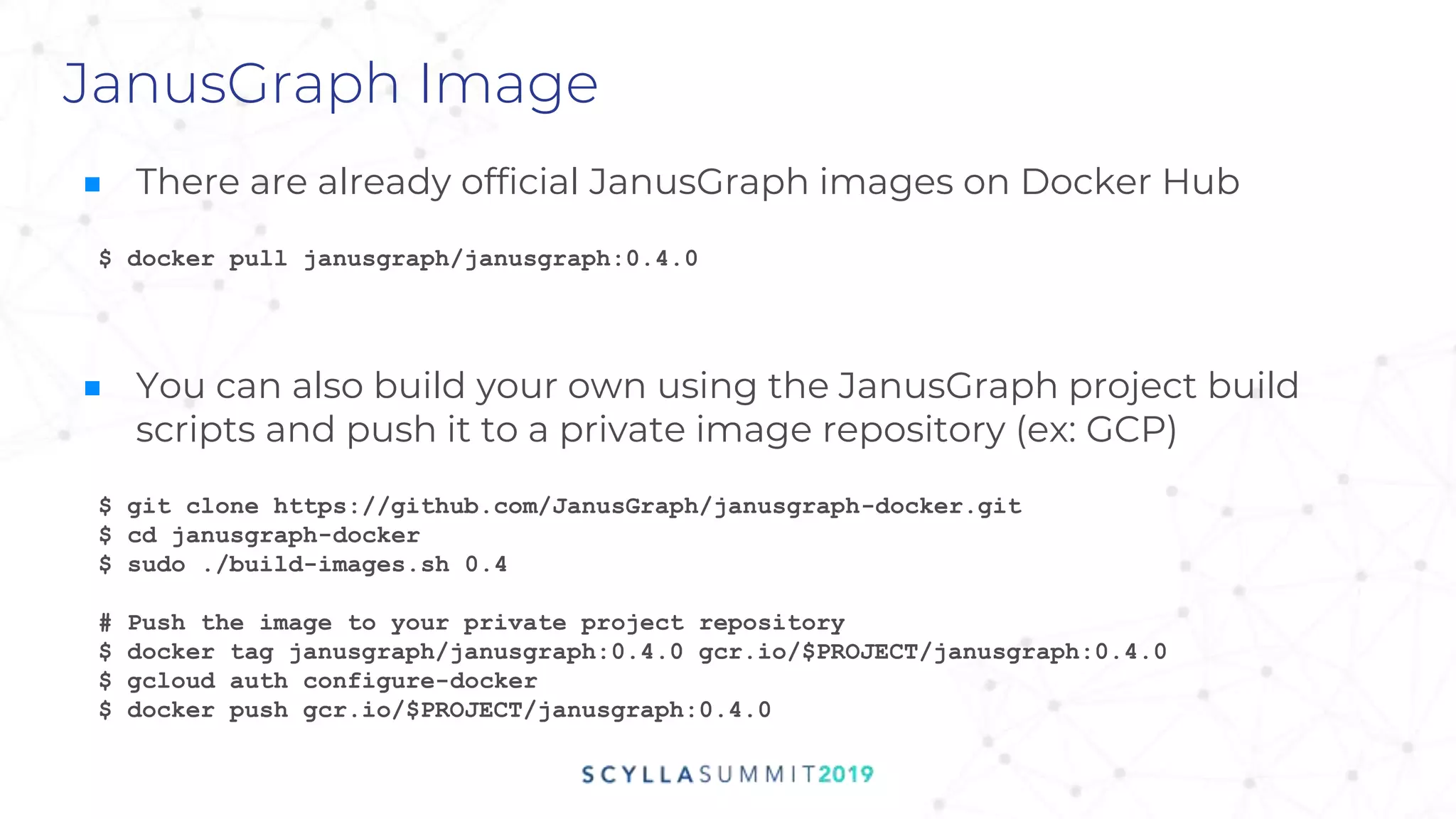 JanusGraph Image
$ git clone https://github.com/JanusGraph/janusgraph-docker.git
$ cd janusgraph-docker
$ sudo ./build-images.sh 0.4
# Push the image to your private project repository
$ docker tag janusgraph/janusgraph:0.4.0 gcr.io/$PROJECT/janusgraph:0.4.0
$ gcloud auth configure-docker
$ docker push gcr.io/$PROJECT/janusgraph:0.4.0
■ There are already official JanusGraph images on Docker Hub
■ You can also build your own using the JanusGraph project build
scripts and push it to a private image repository (ex: GCP)
$ docker pull janusgraph/janusgraph:0.4.0
 
