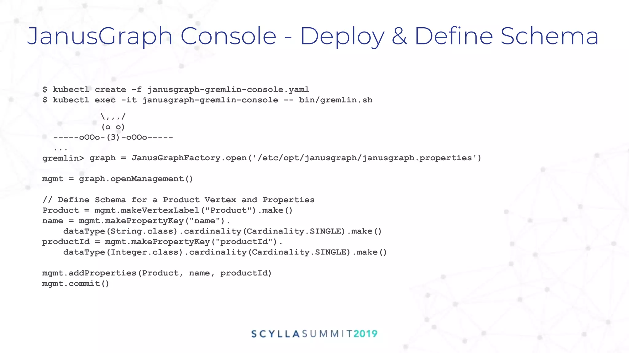 graph = JanusGraphFactory.open('/etc/opt/janusgraph/janusgraph.properties')
mgmt = graph.openManagement()
JanusGraph Console - Deploy & Define Schema
$ kubectl create -f janusgraph-gremlin-console.yaml
$ kubectl exec -it janusgraph-gremlin-console -- bin/gremlin.sh
,,,/
(o o)
-----oOOo-(3)-oOOo-----
...
gremlin>
// Define Schema for a Product Vertex and Properties
Product = mgmt.makeVertexLabel("Product").make()
name = mgmt.makePropertyKey("name").
dataType(String.class).cardinality(Cardinality.SINGLE).make()
productId = mgmt.makePropertyKey("productId").
dataType(Integer.class).cardinality(Cardinality.SINGLE).make()
mgmt.addProperties(Product, name, productId)
mgmt.commit()
 