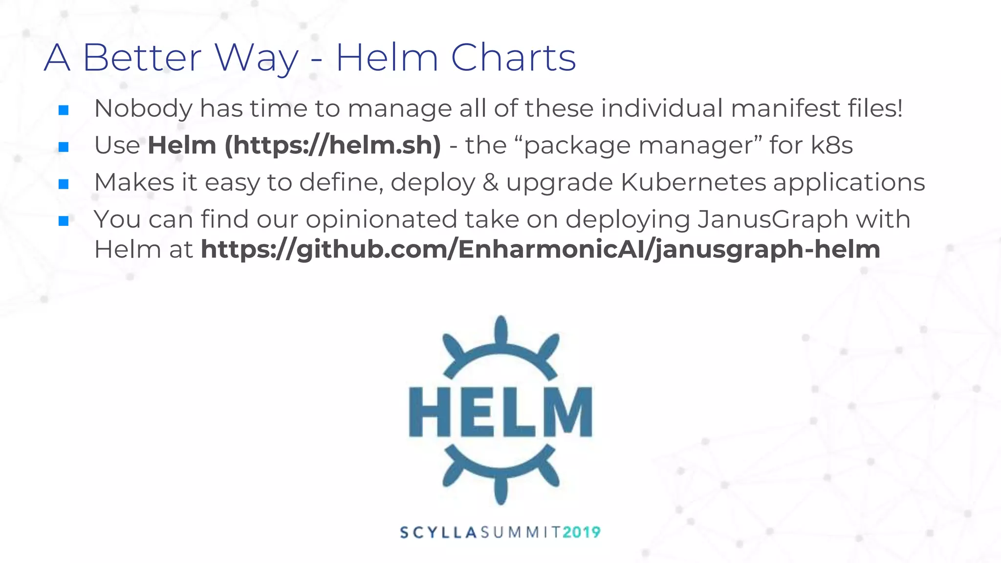 A Better Way - Helm Charts
■ Nobody has time to manage all of these individual manifest files!
■ Use Helm (https://helm.sh) - the “package manager” for k8s
■ Makes it easy to define, deploy & upgrade Kubernetes applications
■ You can find our opinionated take on deploying JanusGraph with
Helm at https://github.com/EnharmonicAI/janusgraph-helm
 