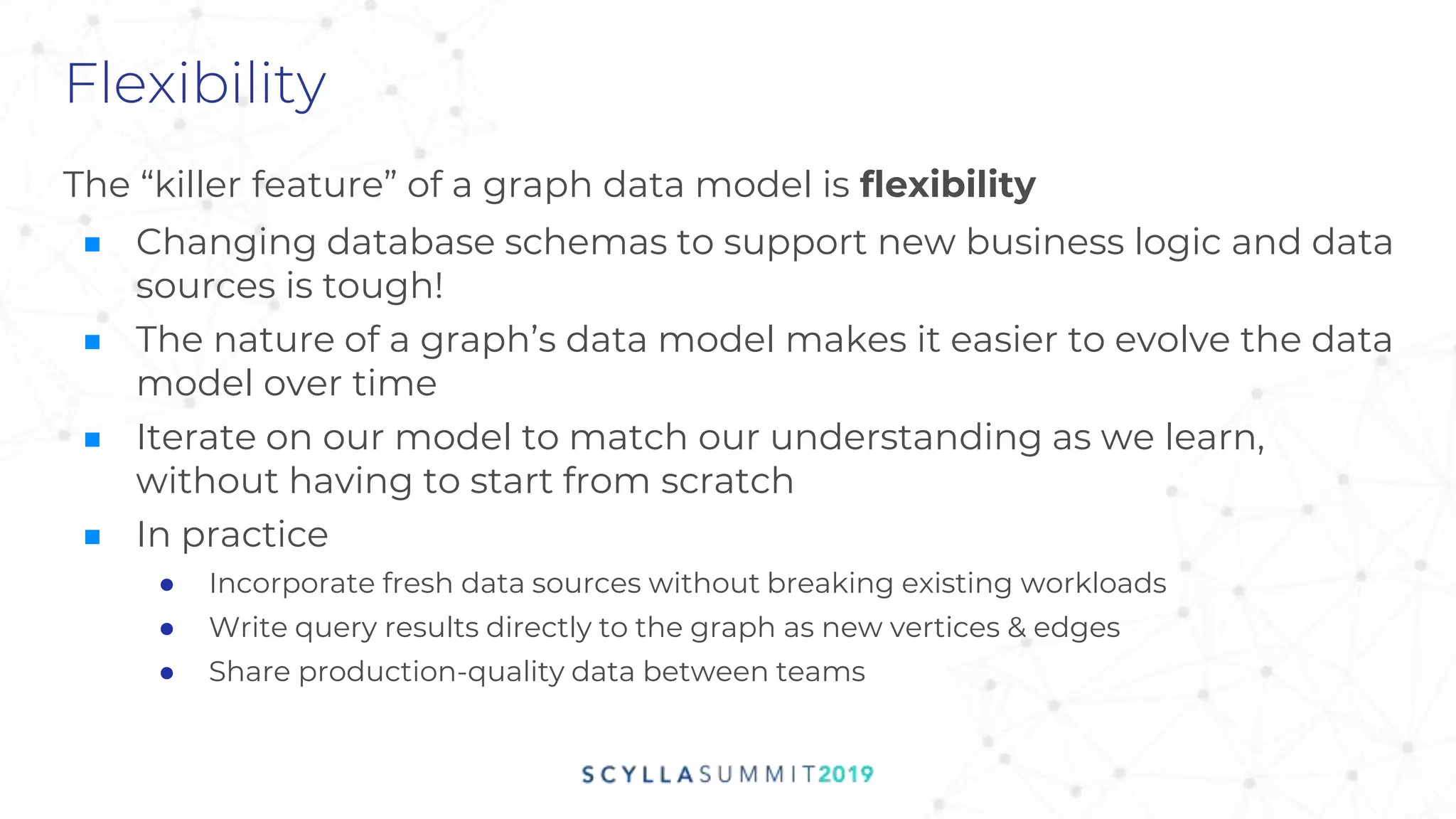 Flexibility
The “killer feature” of a graph data model is flexibility
■ Changing database schemas to support new business logic and data
sources is tough!
■ The nature of a graph’s data model makes it easier to evolve the data
model over time
■ Iterate on our model to match our understanding as we learn,
without having to start from scratch
■ In practice
● Incorporate fresh data sources without breaking existing workloads
● Write query results directly to the graph as new vertices & edges
● Share production-quality data between teams
 