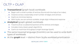 OLTP + OLAP
■ Transactional (graph-local) workloads
● Begin with a small number of vertices (found with the help of an index)
● Traverse across a reasonably small number of edges and vertices
● Goal is to minimize latency
● With Scylla, we can achieve scalable, single-digit millisecond response
■ Analytical (graph-global) workloads
● Travel to all (or a substantial portion) of the vertices and edges
● Includes many classic graph algorithms
● Goal is to maximize throughput (might leverage Spark)
■ The same traversal language (Gremlin) can be used to write both
types of workloads
■ At the graph level -> distinct from Scylla workload prioritization
 