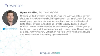 Presenter
Ryan Stauffer, Founder & CEO
Ryan founded Enharmonic to change the way we interact with
data. He has experience building modern data solutions for fast-
moving companies, both as a consultant and as the leader of
Data Strategy and Analytics at Private Equity-backed Driven
Brands. He received his MBA from Washington University in St.
Louis, and has additional experience in Investment Banking and
as a U.S. Army Infantry Officer. In his free time, he makes music
and tries to set PRs running up Potrero Hill.
 