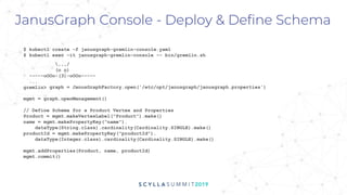 graph = JanusGraphFactory.open('/etc/opt/janusgraph/janusgraph.properties')
mgmt = graph.openManagement()
JanusGraph Console - Deploy & Define Schema
$ kubectl create -f janusgraph-gremlin-console.yaml
$ kubectl exec -it janusgraph-gremlin-console -- bin/gremlin.sh
,,,/
(o o)
-----oOOo-(3)-oOOo-----
...
gremlin>
// Define Schema for a Product Vertex and Properties
Product = mgmt.makeVertexLabel("Product").make()
name = mgmt.makePropertyKey("name").
dataType(String.class).cardinality(Cardinality.SINGLE).make()
productId = mgmt.makePropertyKey("productId").
dataType(Integer.class).cardinality(Cardinality.SINGLE).make()
mgmt.addProperties(Product, name, productId)
mgmt.commit()
 