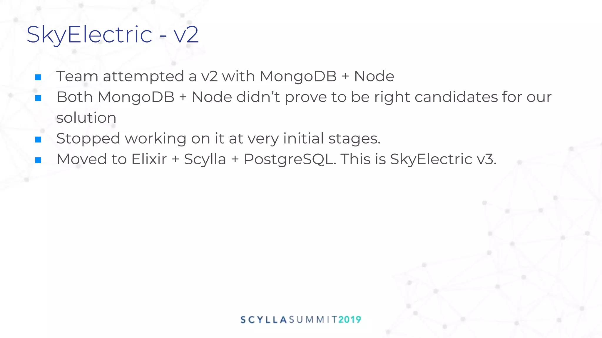 SkyElectric - v2
■ Team attempted a v2 with MongoDB + Node
■ Both MongoDB + Node didn’t prove to be right candidates for our
solution
■ Stopped working on it at very initial stages.
■ Moved to Elixir + Scylla + PostgreSQL. This is SkyElectric v3.
 