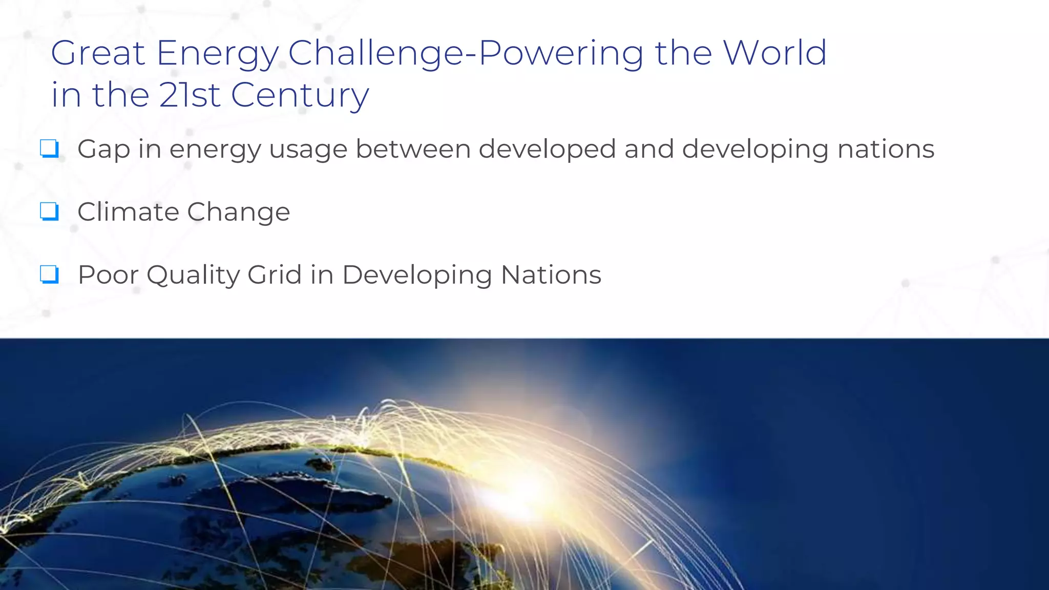 Great Energy Challenge-Powering the World
in the 21st Century
❏ Gap in energy usage between developed and developing nations
❏ Climate Change
❏ Poor Quality Grid in Developing Nations
 