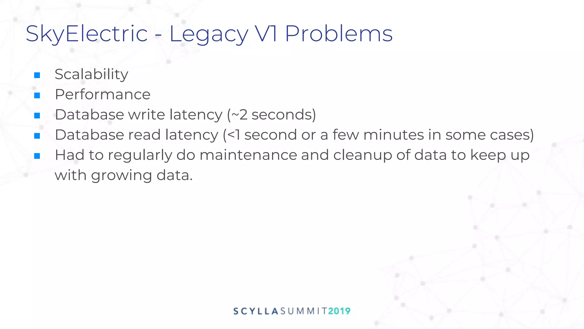 SkyElectric - Legacy V1 Problems
■ Scalability
■ Performance
■ Database write latency (~2 seconds)
■ Database read latency (<1 second or a few minutes in some cases)
■ Had to regularly do maintenance and cleanup of data to keep up
with growing data.
 