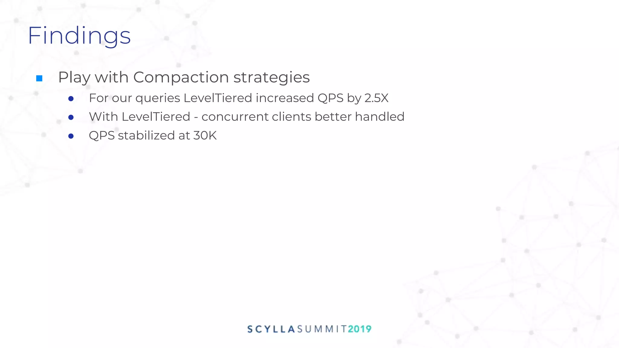 Findings
■ Play with Compaction strategies
● For our queries LevelTiered increased QPS by 2.5X
● With LevelTiered - concurrent clients better handled
● QPS stabilized at 30K
 