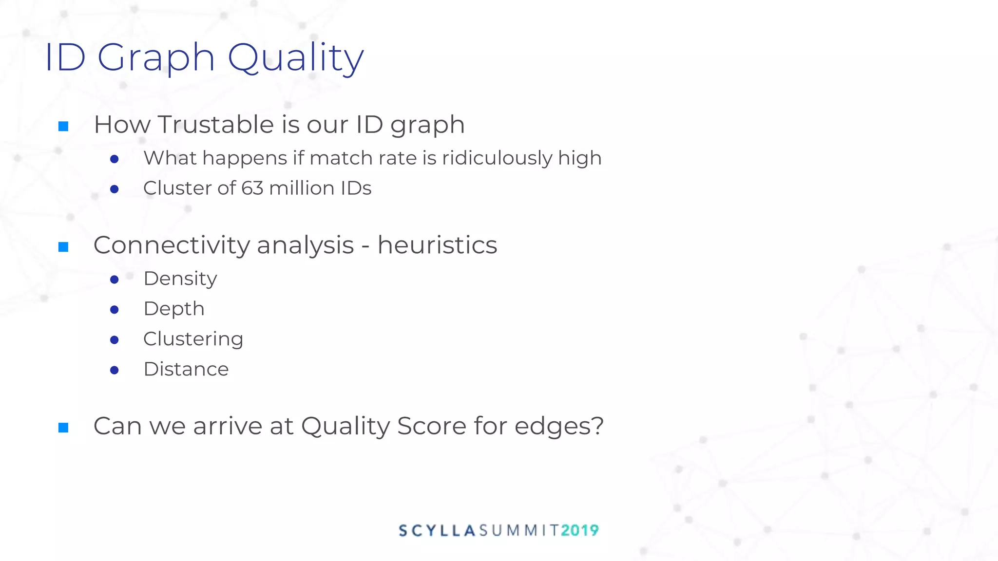 ID Graph Quality
■ How Trustable is our ID graph
● What happens if match rate is ridiculously high
● Cluster of 63 million IDs
■ Connectivity analysis - heuristics
● Density
● Depth
● Clustering
● Distance
■ Can we arrive at Quality Score for edges?
 