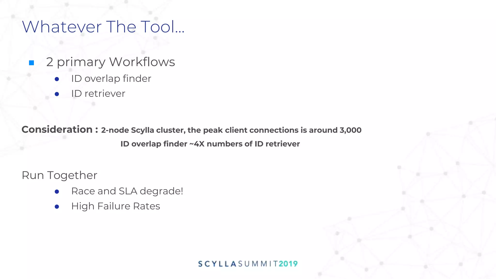 ■ 2 primary Workflows
● ID overlap finder
● ID retriever
Consideration : 2-node Scylla cluster, the peak client connections is around 3,000
ID overlap finder ~4X numbers of ID retriever
Run Together
● Race and SLA degrade!
● High Failure Rates
Whatever The Tool...
 