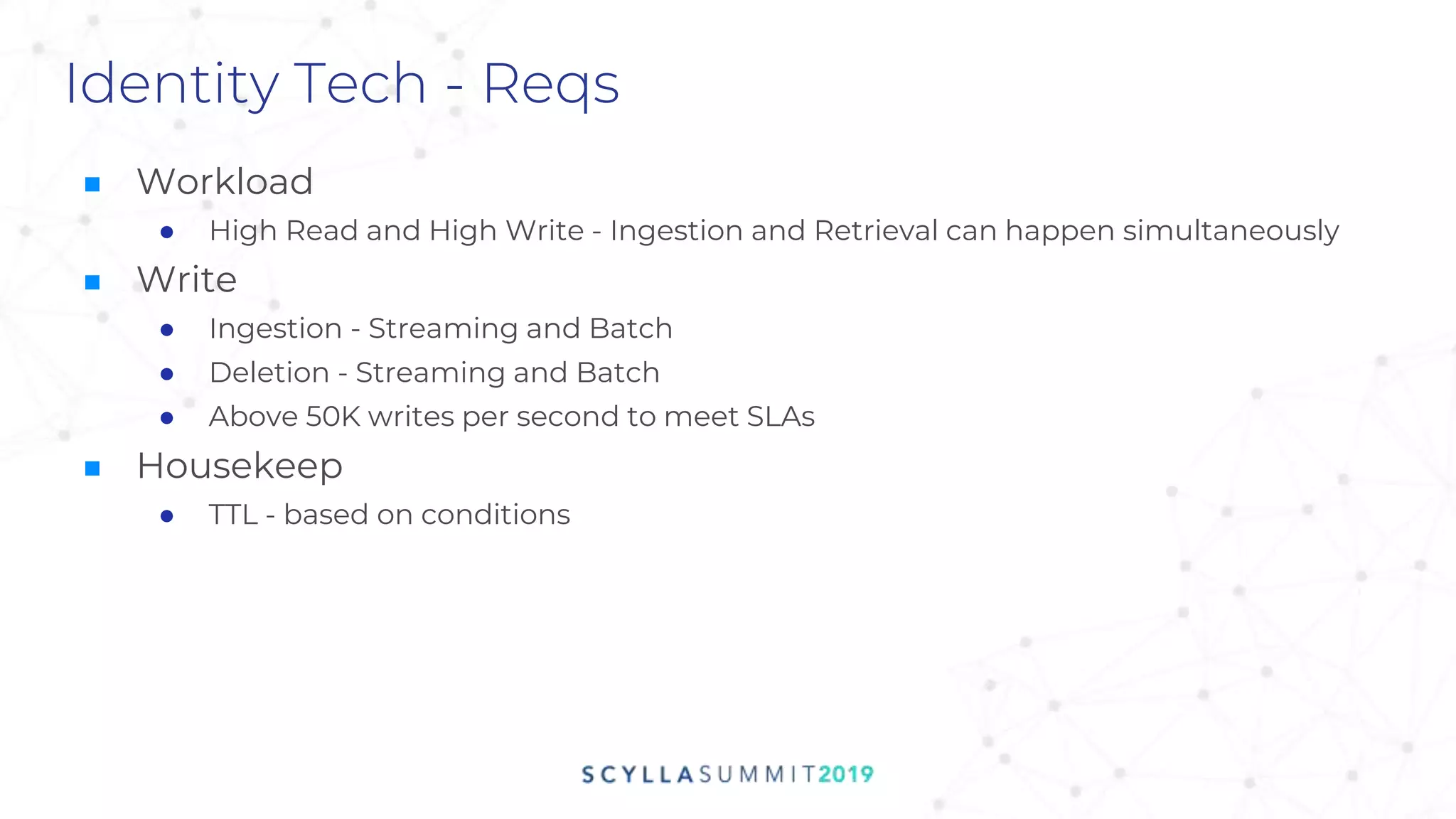 Identity Tech - Reqs
■ Workload
● High Read and High Write - Ingestion and Retrieval can happen simultaneously
■ Write
● Ingestion - Streaming and Batch
● Deletion - Streaming and Batch
● Above 50K writes per second to meet SLAs
■ Housekeep
● TTL - based on conditions
 