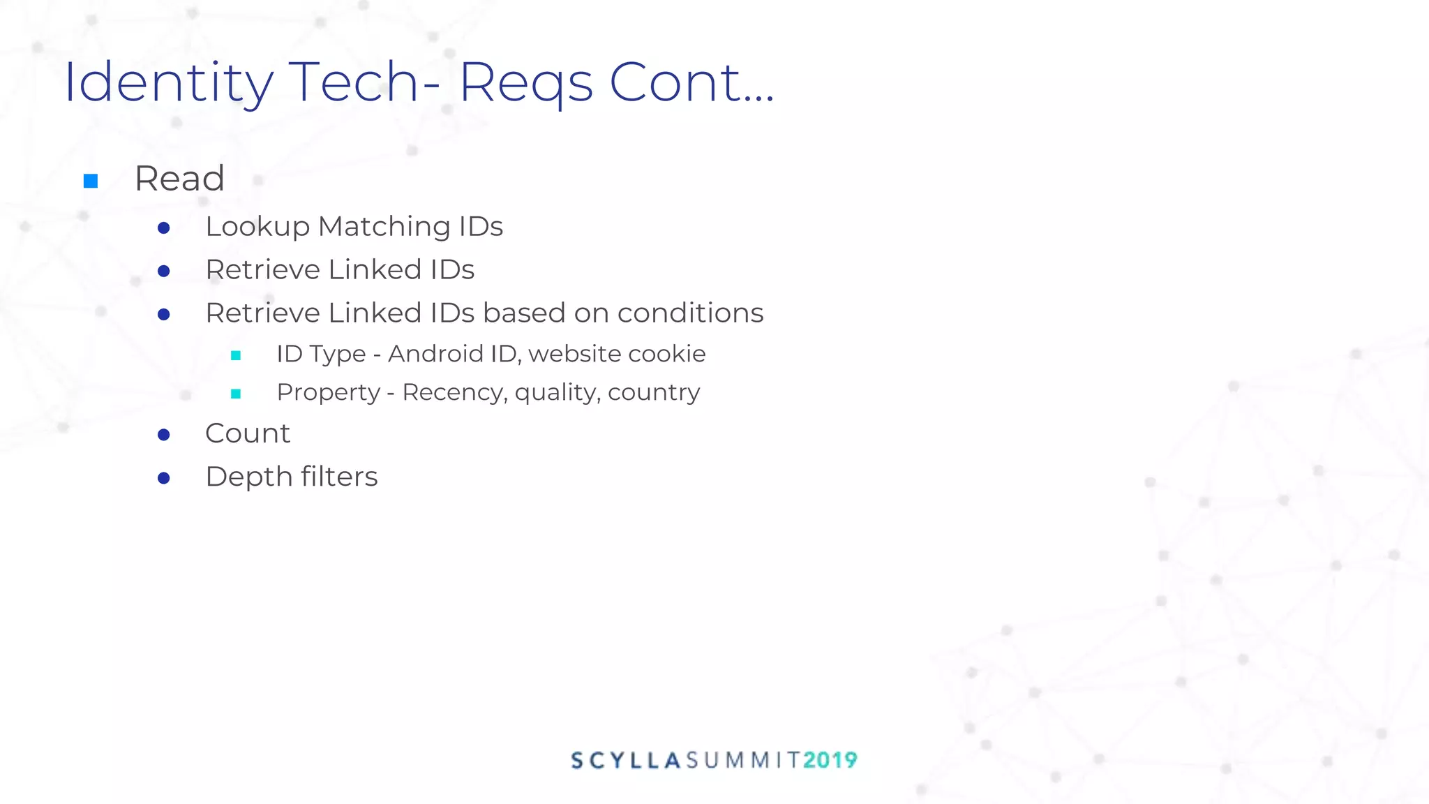Identity Tech- Reqs Cont...
■ Read
● Lookup Matching IDs
● Retrieve Linked IDs
● Retrieve Linked IDs based on conditions
■ ID Type - Android ID, website cookie
■ Property - Recency, quality, country
● Count
● Depth filters
 