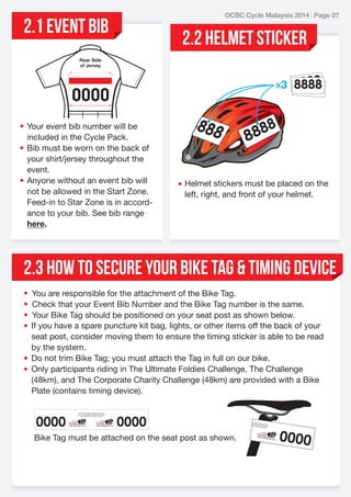 2.1 EVENT BIB

OCBC Cycle Malaysia 2014 | Page 07

2.2 HELMET STICKER

Rear Side
of Jersey

• Your event bib number will be
included in the Cycle Pack.
• Bib must be worn on the back of
your shirt/jersey throughout the
event.
• Anyone without an event bib will
not be allowed in the Start Zone.
Feed-in to Star Zone is in accordance to your bib. See bib range
here.

• Helmet stickers must be placed on the
left, right, and front of your helmet.

2.3 HOW TO SECURE YOUR BIKE TAG & TIMING DEVICE
•
•
•
•

You are responsible for the attachment of the Bike Tag.
Check that your Event Bib Number and the Bike Tag number is the same.
Your Bike Tag should be positioned on your seat post as shown below.
If you have a spare puncture kit bag, lights, or other items off the back of your
seat post, consider moving them to ensure the timing sticker is able to be read
by the system.
• Do not trim Bike Tag; you must attach the Tag in full on our bike.
• Only participants riding in The Ultimate Foldies Challenge, The Challenge
(48km), and The Corporate Charity Challenge (48km) are provided with a Bike
Plate (contains timing device).

 