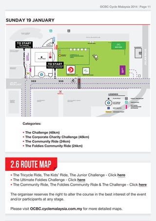 OCBC Cycle Malaysia 2014 | Page 11

SUNDAY 19 JANUARY

NEUTRAL
SERVICE

KUALA LUMPUR
CITY LIBRARY

GIANT
HELMET

EXIT

BIKE PARK

BOUNCY
CASTLE

CARNIVAL &
CONCESSIONAIRES
AREA

EA
AR

FLAG POLE

BASEMENT

E
AG
ST

RIDERS’
RECOVERY

KUALA LUMPUR
CITY GALLERY

PRAYER AREA

JALAN RAJA

SCREEN

ENTRANCE

The Challenge
The Community Ride

WELCOME
ARCH

TO START

ROYAL SELANGOR CLUB

TO START

The Corporate Charity Challenge
The Foldies Community Ride

HOLDING
TENT

RESTORAN
WARISAN

OCBC HOSPITALITY

SWW VIP LOUNGE

JALAN
RAJA LAUT

MEDICAL

LEGENDS
FLAG POLE

MUSEUM
TEKSTIL
NEGARA

GOVERNMENT
OFFICE

SULTAN ABDUL SAMAD
BUILDING

PUBLIC RESTROOM

VICTORIAN
FOUNTAIN

PORTALOOS

INFO BOOTH

DATARAN
UNDERGROUND
ENTRANCE

CROSSING POINT

Categories:
• The Challenge (48km)
• The Corporate Charity Challenge (48km)
• The Community Ride (24km)
• The Foldies Community Ride (24km)

2.6 ROUTE MAP
• The Tricycle Ride, The Kids’ Ride, The Junior Challenge - Click here
• The Ultimate Foldies Challenge - Click here
• The Community Ride, The Foldies Community Ride & The Challenge - Click here

The organiser reserves the right to alter the course in the best interest of the event
and/or participants at any stage.
Please visit OCBC.cyclemalaysia.com.my for more detailed maps.

 