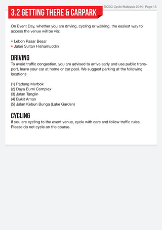 3.2 GETTING THERE & Carpark

OCBC Cycle Malaysia 2014 | Page 15

On Event Day, whether you are driving, cycling or walking, the easiest way to
access the venue will be via:
• Leboh Pasar Besar
• Jalan Sultan Hishamuddin

Driving

To avoid traffic congestion, you are advised to arrive early and use public transport, leave your car at home or car pool. We suggest parking at the following
locations:
(1) Padang Merbok
(2) Daya Bumi Complex
(3) Jalan Tanglin
(4) Bukit Aman
(5) Jalan Kebun Bunga (Lake Garden)

CYCLING

If you are cycling to the event venue, cycle with care and follow traffic rules.
Please do not cycle on the course.

 