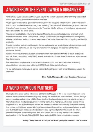 OCBC Cycle Malaysia 2014 | Page 01

A word from THE EVENT OWNER & ORGANIZER
“With OCBC Cycle Malaysia 2014 now just around the corner, we are all set for a thrilling weekend of
action both on and off the road at Dataran Merdeka.
OCBC Cycle Malaysia has grown tremendously since the inaugural edition in 2011 and we have now
introduced a number of new ride categories, including The Ultimate Foldies Challenge which caters to
the nation’s ever-growing Foldies community. There is a ride for all types of cyclists and we are proud
to be an event for the entire family.
We are very excited to be returning to Dataran Merdeka, the iconic Kuala Lumpur landmark which
hosted our very first event. Our Sports & Lifestyle Expo will also be staged at Dataran Underground,
offering participants and supporters a huge range of exclusive deals and offers on cycling and lifestyle
products.
In order to deliver such an exciting event for our participants, we work closely with our various event
partners and in particular, we are very fortunate to work alongside title sponsor OCBC Bank
(Malaysia) Berhad.
We also receive outstanding support and endorsement from both the Ministry of Youth and Sports
and the Kuala Lumpur City Hall (DBKL), as well as a number of other major Government agencies and
key stakeholders.
The event would simply not be possible without their support and we look forward to working
alongside them for many more editions of OCBC Cycle Malaysia in the future.
To our participants, I wish you all a great weekend of cycling and I look forward to seeing you on the
start line!”
Chris Robb, Managing Director, Spectrum Worldwide

A word from Our Partners
During the time since we first introduced OCBC Cycle Malaysia in 2011, our country has seen some
notable developments in the field of cycling. Among the more recent ones has been Loh Sea Keong’s
ground-breaking inclusion in a UCI ProTeam, the first Southeast Asian to become eligible to race on
UCI’s highest and most prestigious tier of cycling teams. Sea Keong has, of course, been a strong
supporter of OCBC Cycle Malaysia and we are pleased to witness the unfolding story of his journey
into cycling on the bigger stages. We hope his success will spur others on to greater heights as well,
and that OCBC Cycle Malaysia will indeed serve as a significant platform to unearth the future
generation of great Malaysian cyclists. And who knows, this could very well include a toddler
participating in the Tricycle Ride of OCBC Cycle Malaysia 2014. Have a great ride, everyone.
Jeffrey Chew, Director & CEO, OCBC Bank (Malaysia) Berhad - Title Sponsor

 