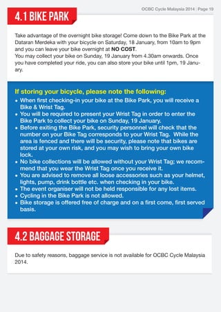 4.1 BIKE PARK

OCBC Cycle Malaysia 2014 | Page 19

Take advantage of the overnight bike storage! Come down to the Bike Park at the
Dataran Merdeka with your bicycle on Saturday, 18 January, from 10am to 9pm
and you can leave your bike overnight at NO COST.
You may collect your bike on Sunday, 19 January from 4.30am onwards. Once
you have completed your ride, you can also store your bike until 1pm, 19 January.

If storing your bicycle, please note the following:
• When ﬁrst checking-in your bike at the Bike Park, you will receive a
Bike & Wrist Tag.
• You will be required to present your Wrist Tag in order to enter the
Bike Park to collect your bike on Sunday, 19 January.
• Before exiting the Bike Park, security personnel will check that the
number on your Bike Tag corresponds to your Wrist Tag. While the
area is fenced and there will be security, please note that bikes are
stored at your own risk, and you may wish to bring your own bike
lock.
• No bike collections will be allowed without your Wrist Tag; we recommend that you wear the Wrist Tag once you receive it.
• You are advised to remove all loose accessories such as your helmet,
lights, pump, drink bottle etc. when checking in your bike.
• The event organiser will not be held responsible for any lost items.
• Cycling in the Bike Park is not allowed.
• Bike storage is offered free of charge and on a ﬁrst come, ﬁrst served
basis.

4.2 BAGGAGE STORAGE
Due to safety reasons, baggage service is not available for OCBC Cycle Malaysia
2014.

 