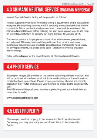 OCBC Cycle Malaysia 2014 | Page 20

4.3 Shimano neutral service (dataran merdekA)
Neutral Support Service facility will be provided as follows:
Neutral support service is for free basic tuning & adjustments and is available for
everyone. Bike washing services and full servicing are not available due to time
constraints. Minor mechanical adjustments and tyre check is available at the
Shimano Neutral Service before entering the start pens, please refer to site map
on Event Day, Saturday, 18 January 2014 and Sunday, 19 January 2014.
The neutral service is for people who have bikes which are not properly tuned
and adjusted. Bike mechanics will help with puncture repairs, and minor
mechanical adjustments are available at Aid Stations. Participants need to pay
for any replacements, so please bring cash. Mechanic service is provided
free-of-charge.
Refer to the sitemap for the exact location of Shimano Neutral Service.

4.4 Photo service
Supersport Images (SSI) will be on the course, capturing all riders in action. You
will be provided with a direct email link three weeks after your ride with various
product options to purchase. Please ensure your helmet stickers are correctly
placed on the FRONT and sides of your helmets to enable SSI to easily identify
you.
The SSI team will be positioned in areas approaching and at the finish line, so
remember to smile!
www.supersportimages.com

4.5 LOST PROPERTY
Please report any lost property to the Information Booth located on site.
Conversely, you may return any lost-and-found items to the Information
Booth.

 