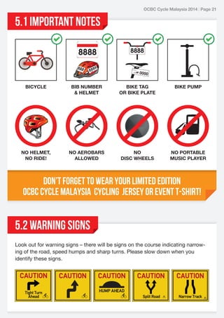 OCBC Cycle Malaysia 2014 | Page 21

5.1 IMPORTANT NOTES

BICYCLE

BIB NUMBER
& HELMET

BIKE TAG
OR BIKE PLATE

BIKE PUMP

NO HELMET,
NO RIDE!

NO AEROBARS
ALLOWED

NO
DISC WHEELS

NO PORTABLE
MUSIC PLAYER

Don’t forget to wear your limited edition
OCBC Cycle Malaysia Cycling Jersey or Event T-Shirt!

5.2 WARNING SIGNS
Look out for warning signs – there will be signs on the course indicating narrowing of the road, speed humps and sharp turns. Please slow down when you
identify these signs.

 
